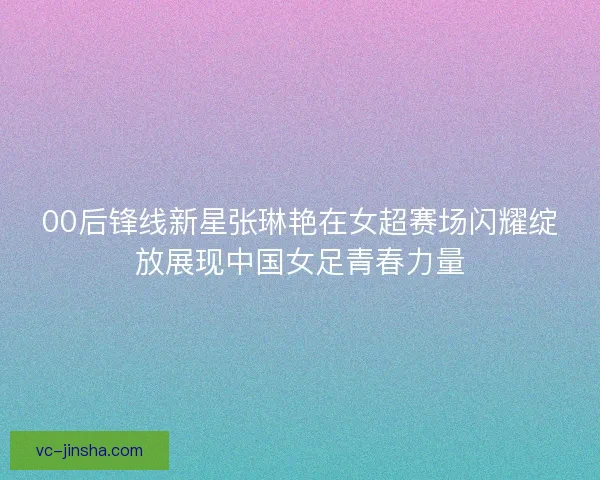 00后锋线新星张琳艳在女超赛场闪耀绽放展现中国女足青春力量