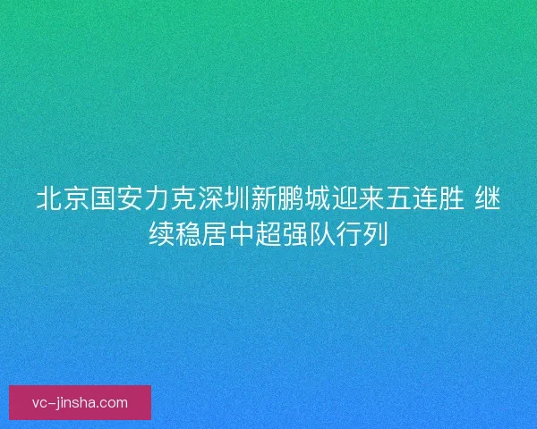 北京国安力克深圳新鹏城迎来五连胜 继续稳居中超强队行列