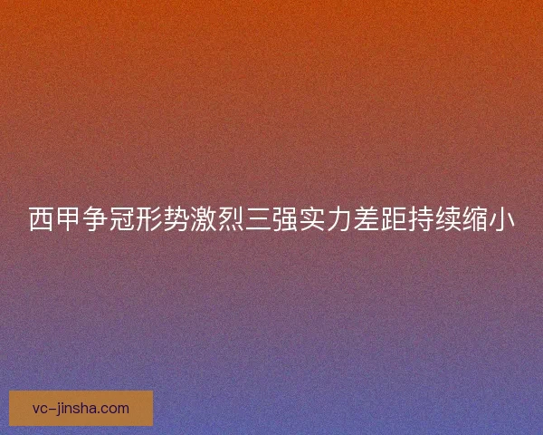 西甲争冠形势激烈三强实力差距持续缩小